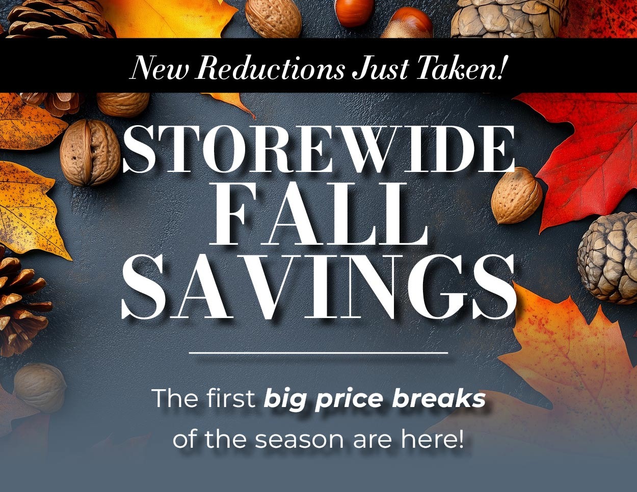 New reductions just taken! Storewide Fall Savings - The first big price breaks of the season are here!