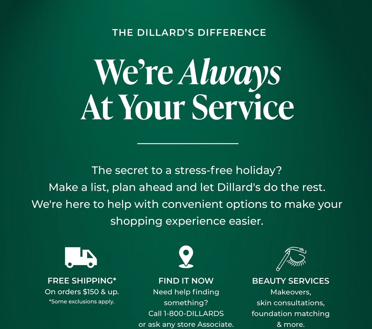 The Dillard's Difference: We're Always at Your Service. The secret to a stress-free holiday? Make a list, plan ahead and let Dillard's do the rest. We're here to help with convenient options to make your shopping experience easier. Free Shipping* - On orders $150 & up. *Some exclusions apply. Find it now - Need help finding something? Call 1-800-DILLARDS or ask any store Associate. We'll locate it and ship it to you. Beauty Services - Makeovers, skin consultations, foundation matching & more. BOOK NOW.