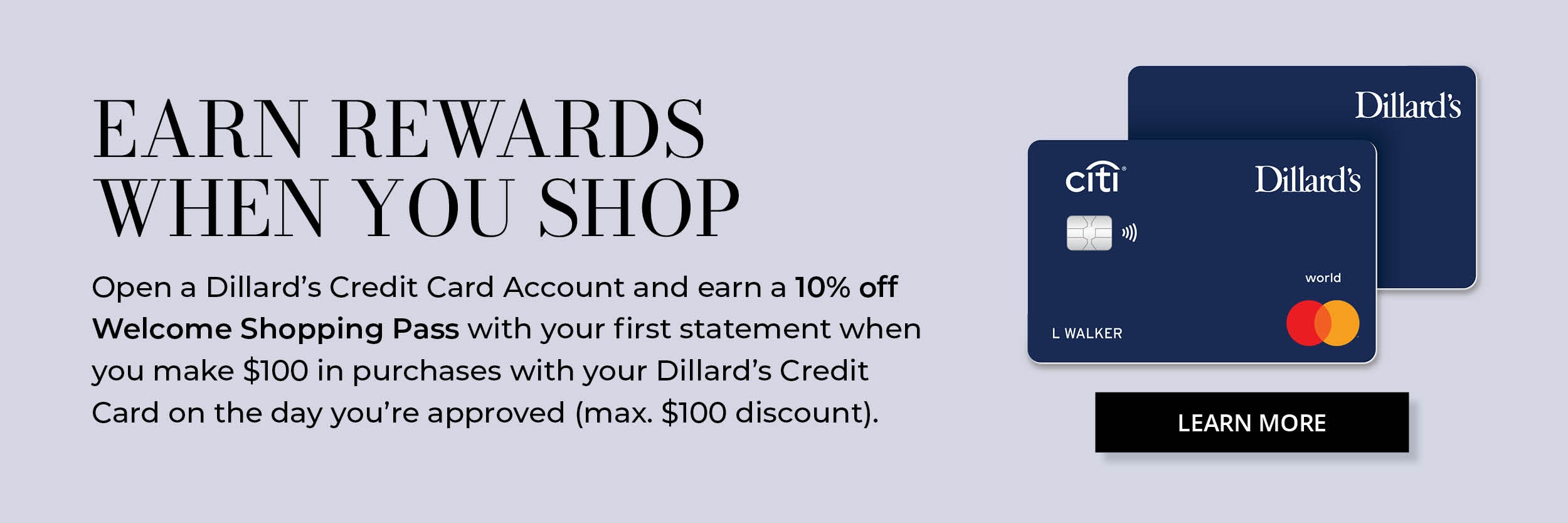 Earn Rewards when you shop. Apply and open a Dillard's Credit Card Account, then charge $100 to enjoy a 10% off Welcome Shopping Pass. Learn More & Apply Now.