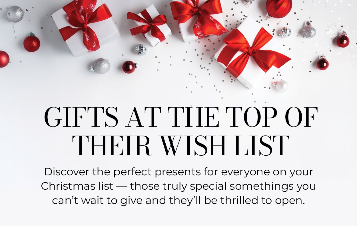 Gifts at the Top of Their Wish List. Discover the perfect presents for everyone on your Christmas list — those truly special somethings you can't wait to give and they'll be thrilled to open.