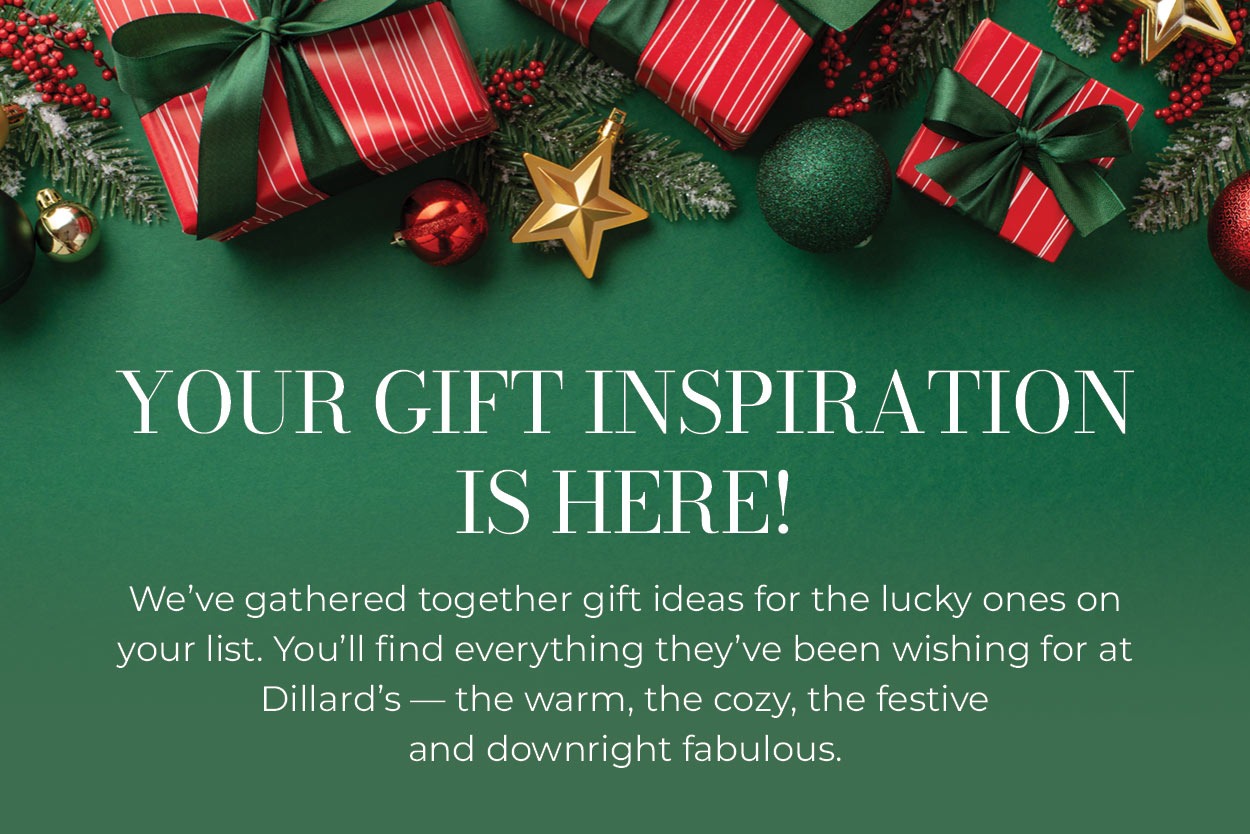 Your Gift Inspiration is Here! We've gathered together gift ideas for the lucky ones on your list. You'll find everything they've been wishing for at Dillard's — the warm, the cozy, the festive and downright fabulous.