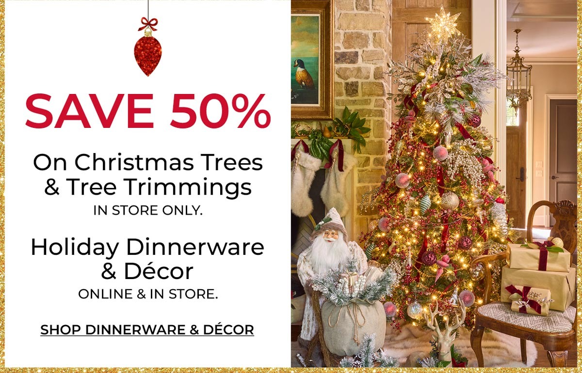 Save 50% on Christmas Trees & Tree Trimmings. In Store only. Holiday Dinnerware & Decor. Online & In Store. Shop Dinnerware & Decor