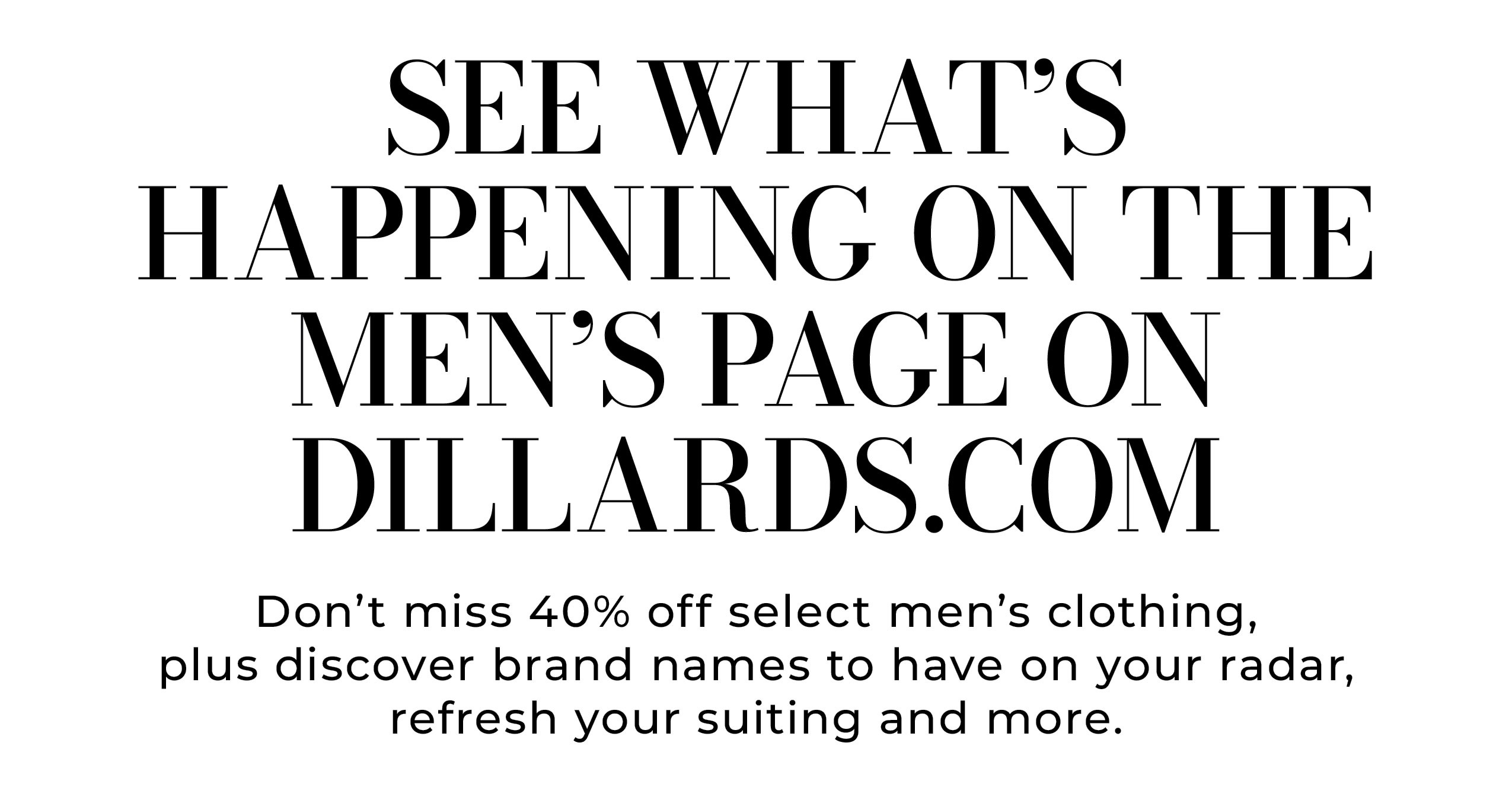 See What’s Happening on the Men’s Page on Dillards.com • Don’t miss 40% off select men’s clothing, plus discover brand names to have on your radar, refresh your suiting and more.