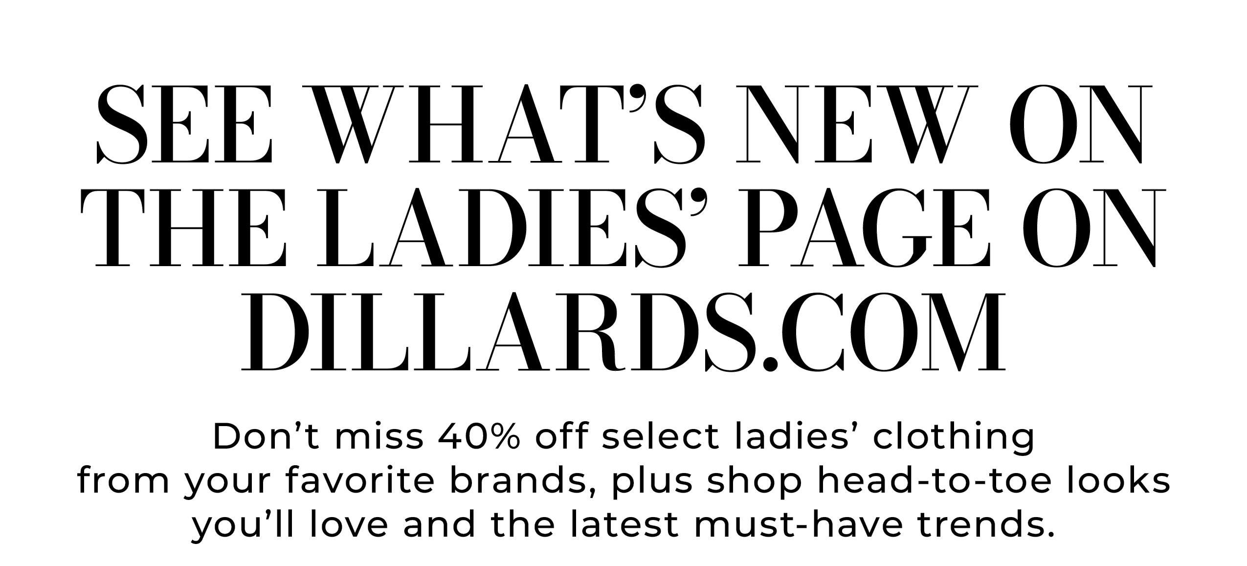 See What’s New on the Ladies’ Page on Dillards.com • Don't miss 40% off select ladies' clothing from your favorite brands, plus shop head-to-toe looks you'll love and the latest must-have trends.