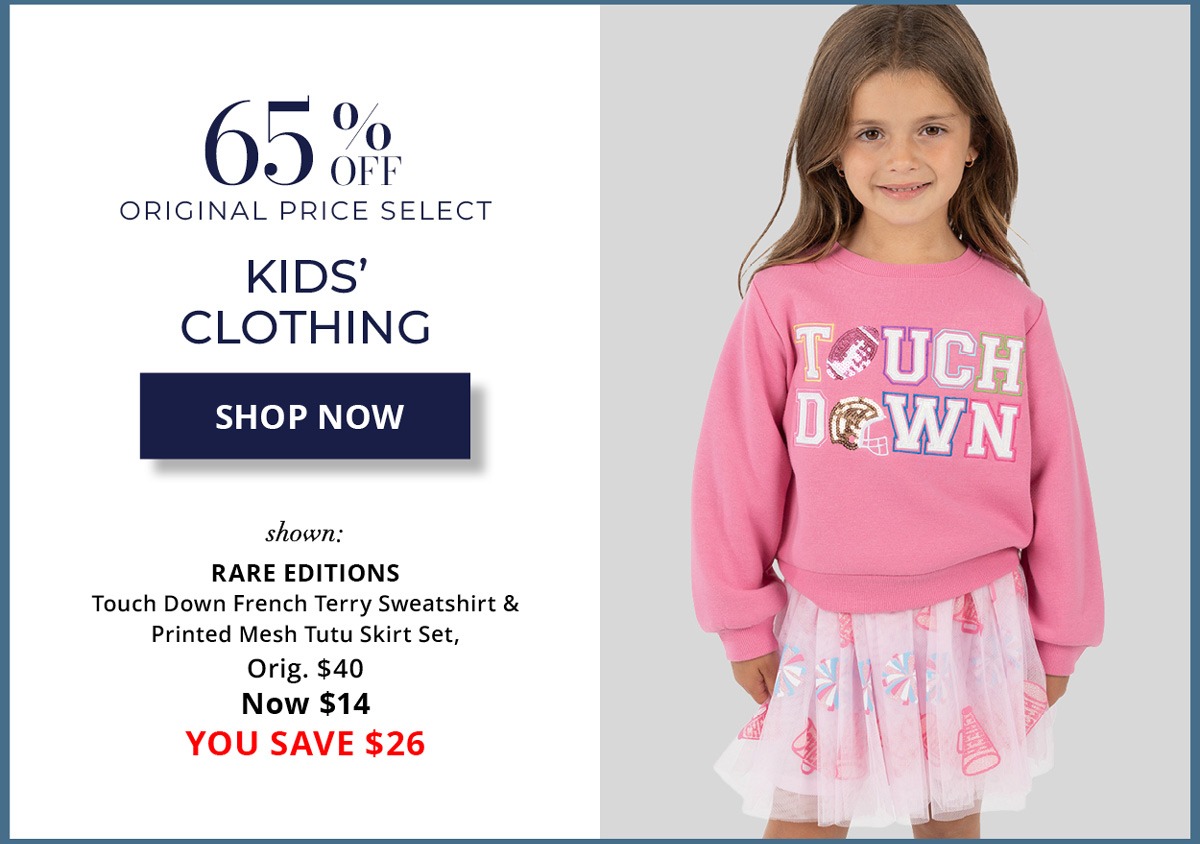 65% Off Original Price Select - Kids' Clothing - SHOP NOW - shown: RARE EDITIONS Touch Down French Terry Sweatshirt & Printed Mesh Tutu Skirt Set, Orig. $40 Now $14 YOU SAVE $26