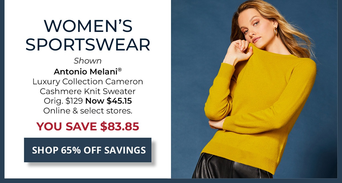 65% Off Original Price on Select Styles. Women's Sportswear — Shown Antonio Melani® Luxury Collection Cameron Cashmere Knit Sweater Orig. $129 Now $45.15 Online & select stores. YOU SAVE $83.85 — SHOP NOW
