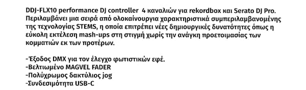 DDJ-FLX10 performance DJ controller  4 καναλιών για rekordbox και Serato DJ Pro.  Περιλαμβάνει μια σειρά από ολοκαίνουργια χαρακτηριστικά συμπεριλαμβανομένης  της τεχνολογίας STEMS, η οποία επιτρέπει νέες δημιουργικές δυνατότητες όπως η  εύκολη εκτέλεση mash-ups στη στιγμή χωρίς την ανάγκη προετοιμασίας των  κομματιών εκ των προτέρων.