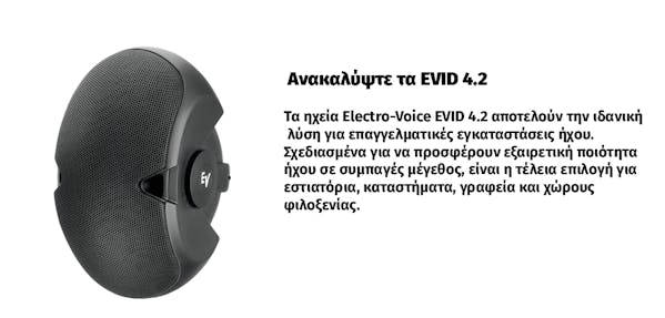 Ανακαλύψτε τα EVID 4.2. Τα ηχεία Electro-Voice EVID 4.2 αποτελούν την ιδανική  λύση για επαγγελματικές εγκαταστάσεις ήχου.  Σχεδιασμένα για να προσφέρουν εξαιρετική ποιότητα  ήχου σε συμπαγές μέγεθος, είναι η τέλεια επιλογή για εστιατόρια, καταστήματα, γραφεία και χώρους  φιλοξενίας.