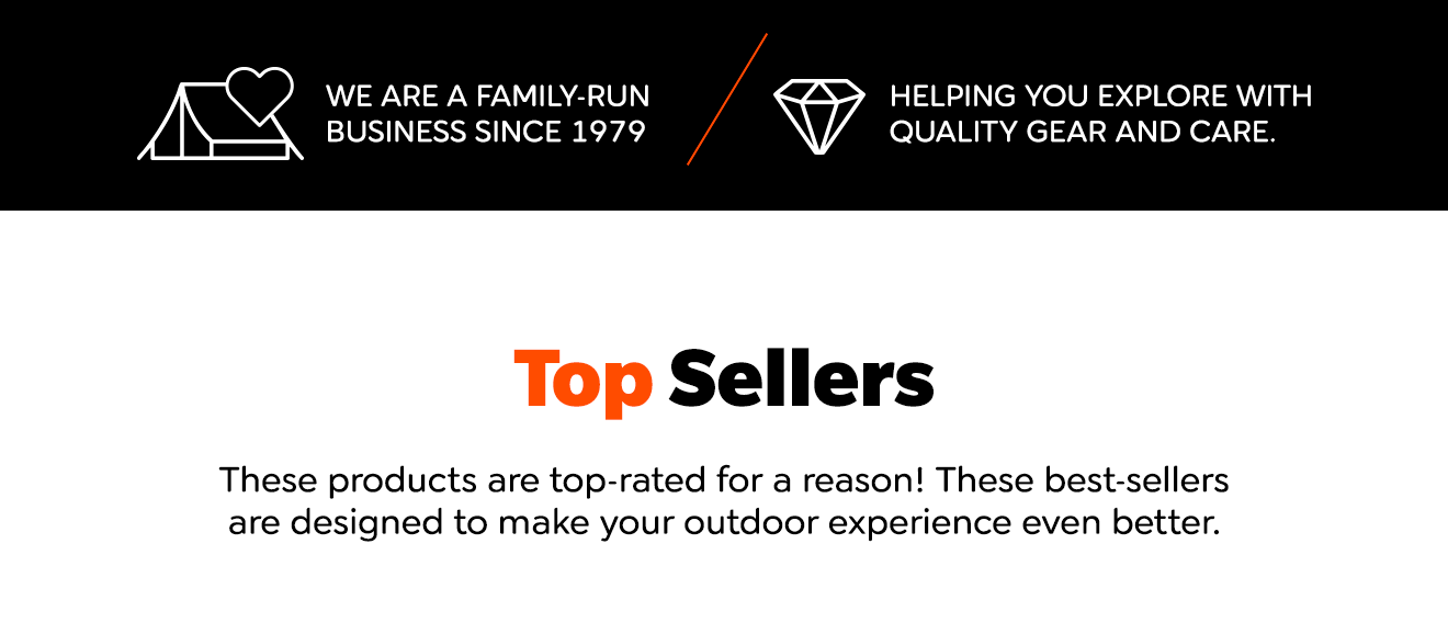 WE ARE A FAMILY-RUN BUSINESS SINCE 1979 HELPING YOU EXPLORE WITH QUALITY GEAR AND CARE. Top Sellers These products are top-rated for a reason! These best-sellers are designed to make your outdoor experience even better.