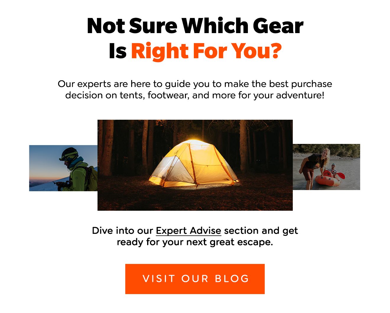 Not Sure Which Gear Is Right For You? Our experts are here to guide you to make the best purchase decision on tents, footwear, and more for your adventure! Dive into our Expert Advise section and get ready for your next great escape. [Visit Our Blog]