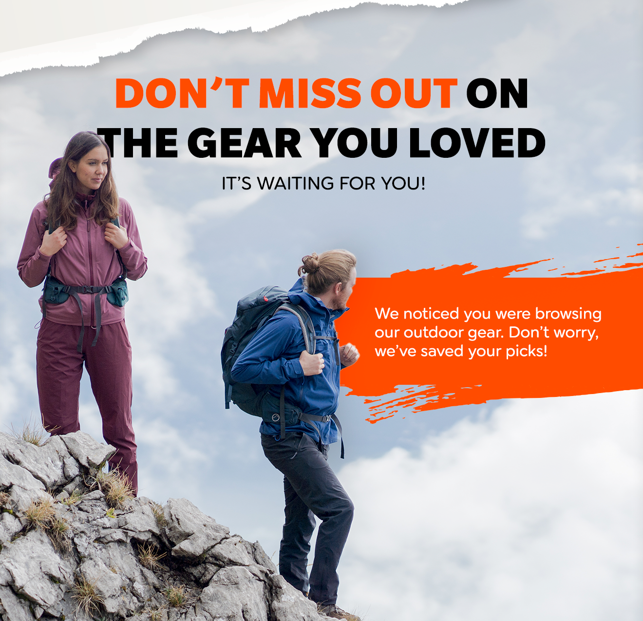DON'T MISS OUT ON THE GEAR YOU LOVED IT'S WAITING FOR YOU! We noticed you were browsing our outdoor gear. Don't worry, we've saved your picks!