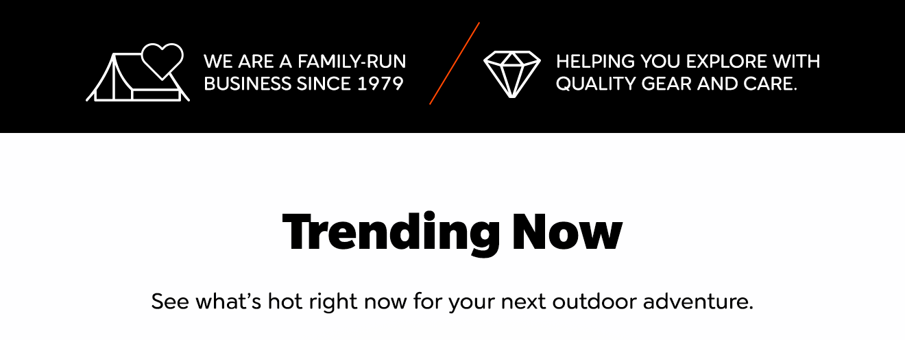 WE ARE A FAMILY-RUN BUSINESS SINCE 1979 HELPING YOU EXPLORE WITH QUALITY GEAR AND CARE. Trending Now See what’s hot right now for your next outdoor adventure.