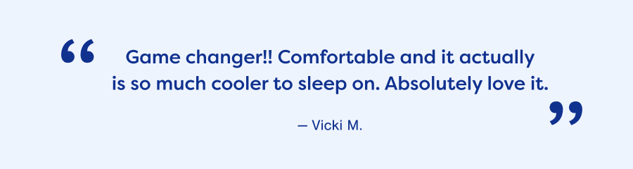 Game changer!! Comfortable and it actually is so much cooler to sleep on. Absolutely love it. — Vicki M.