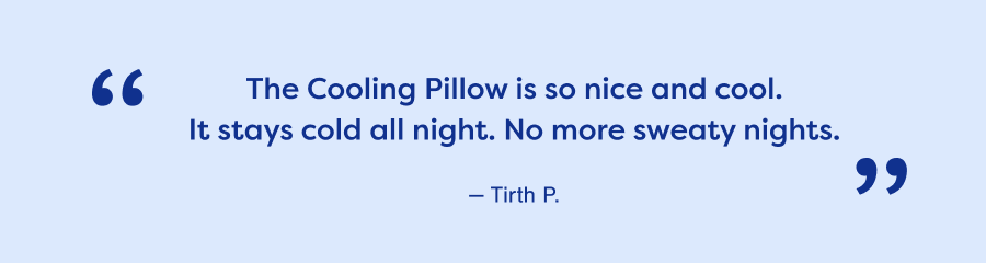 The Cooling Pillow is so nice and cool. It stays cold all night. No more sweaty nights. — Tirth P.