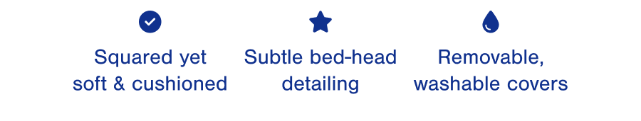 Squared yet soft & cushioned. Subtle bed-head detailing. Removable, washable covers