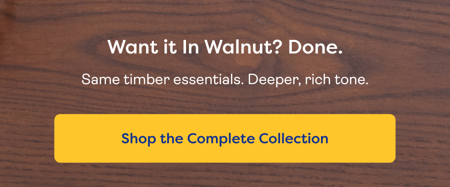 Want it In Walnut? Done. Same timber essentials. Deeper, rich tone. Shop the Complete Collection