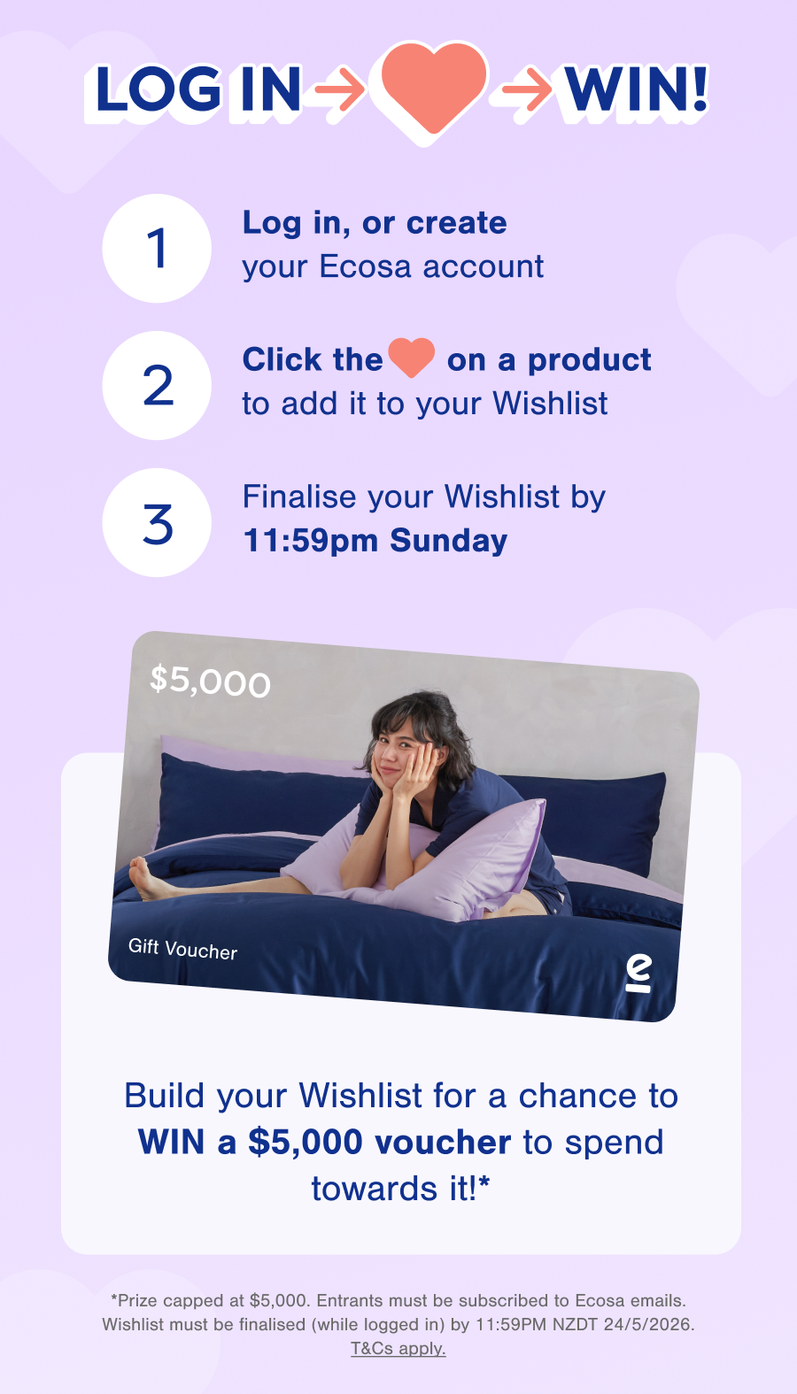 Log in, or create your Ecosa account, Click the ❤️ on a product, Finalise your Wishlist by 11:59 PM Sunday