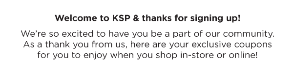 Welcome to KSP & thanks for signing up! We’re so excited to have you be a part of our community. As a thank you from us, here are your exclusive coupons for you to enjoy when you shop in-store or online!