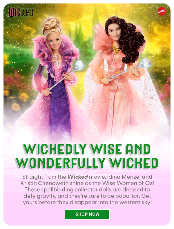 Wickedly Wise and Wonderfully Wicked Straight from the Wicked movie, Idina Menzel and Kristin Chenoweth shine as the Wise Women of Oz! These spellbinding collector dolls are dressed to defy gravity, and they’re sure to be popu-lar. Get yours before they disappear into the western sky! SHOP NOW 