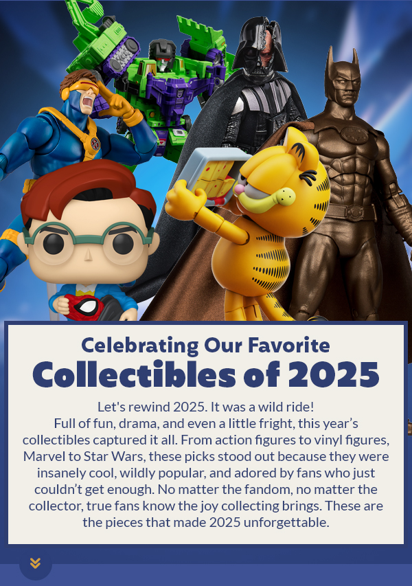 Celebrating Our Favorite Collectibles of 2025 Let's rewind 2025. It was a wild ride! Full of fun, drama, and even a little fright, this year’s collectibles captured it all. From action figures to vinyl, Marvel to Star Wars, these picks stood out because they were insanely cool, wildly popular, and adored by fans who couldn’t get enough. No matter the fandom, no matter the collector, true fans know the joy collecting brings. These are the pieces that made 2025 unforgettable.