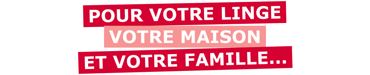 POUR VOTRE LINGE, VOTRE MAISON ET VOTRE FAMILLE...