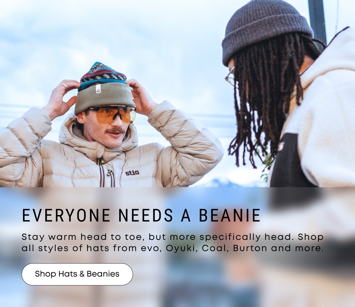 Everyone Needs a Beanie. Stay warm head to toe, but more specifically head. Shop all styls of hats from evo, Oyuki, Coal, Burton and more.