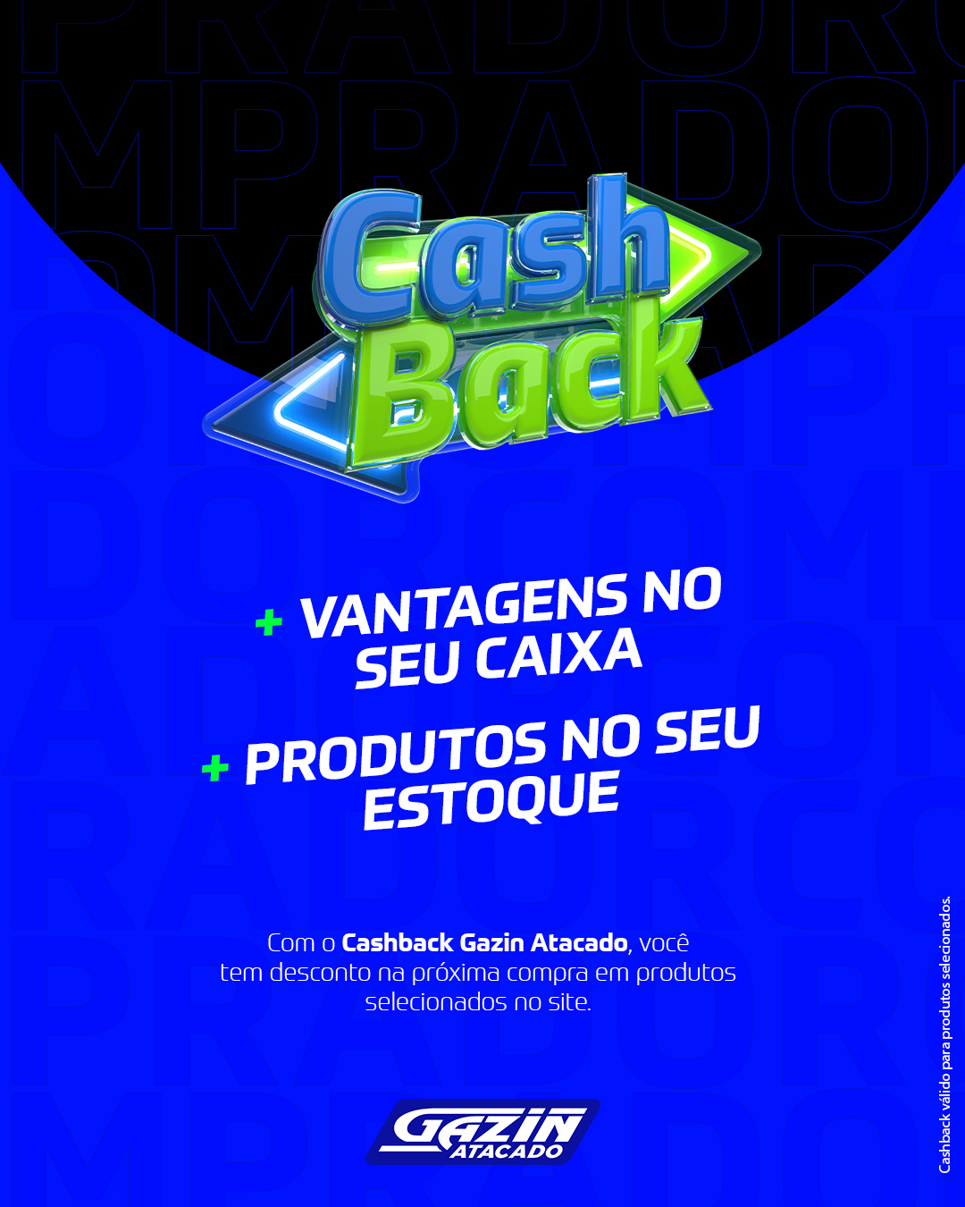 Cashback Gazin Atacado: desconto que gera mais vendas! 🚀  om o Cashback em produtos selecionados, você garante benefícios diretos na próxima compra, estimula novas vendas e fortalece seu negócio. 👉 Acesse gazinAtacado.com.br e confira os produtos com selo Cashback!