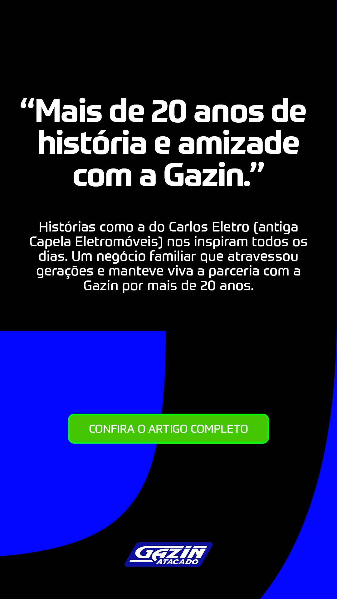 “Mais de 20 anos de história e amizade com a Gazin!”  Histórias como a do Carlos Eletro (antiga Capela Eletromóveis) nos inspiram todos os dias. Um negócio familiar que atravessou gerações e manteve viva a parceria com a Gazin por mais de 20 anos. 👉 Confira o artigo completo e se emocione com esse relato de legado, confiança e parceria!