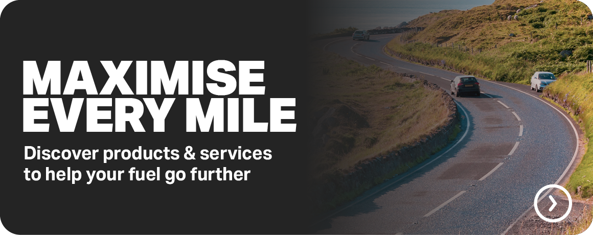 MAXIMISE EVERY MILE - DISCOVER PRODUCTS & SERVICES TO HELP YOUR FUEL GO FURTHER