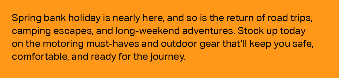 SPRING BANK HOLIDAY IS NEARLY HERE, AND SO IS THE RETURN OF ROAD TRIPS, CAMPING ESCAPES, AND LONG WEEKEND ADVENTURES. STOCK UP TODAY ON THE MOTORING MUST HAVES AND OUTDOOR GEAR THAT’LL KEEP YOU SAFE, COMFORTABLE, AND READY FOR THE JOURNEY.