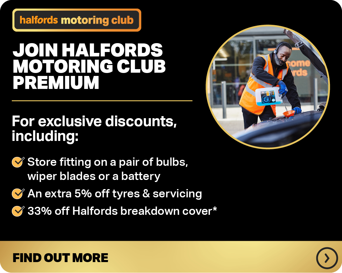 JOIN HALFORDS MOTORING CLUB PREMIUM FOR EXCLUSIVE DISCOUNTS, INCLUDING: STORE FITTING ON A PAIR OF BULBS, WIPER BLADES OR A BATTERY AN EXTRA 5% OFF TYRES & SERVICING UP TO 33% OFF HALFORDS BREAKDOWN COVER* FIND OUT MORE