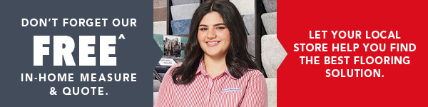 [Don't forget your FREE^ in-home measure & quote. Let your local store help you find the best flooring solution.]