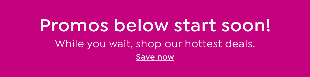 promos below start soon! while you wait, shop our hottest deals