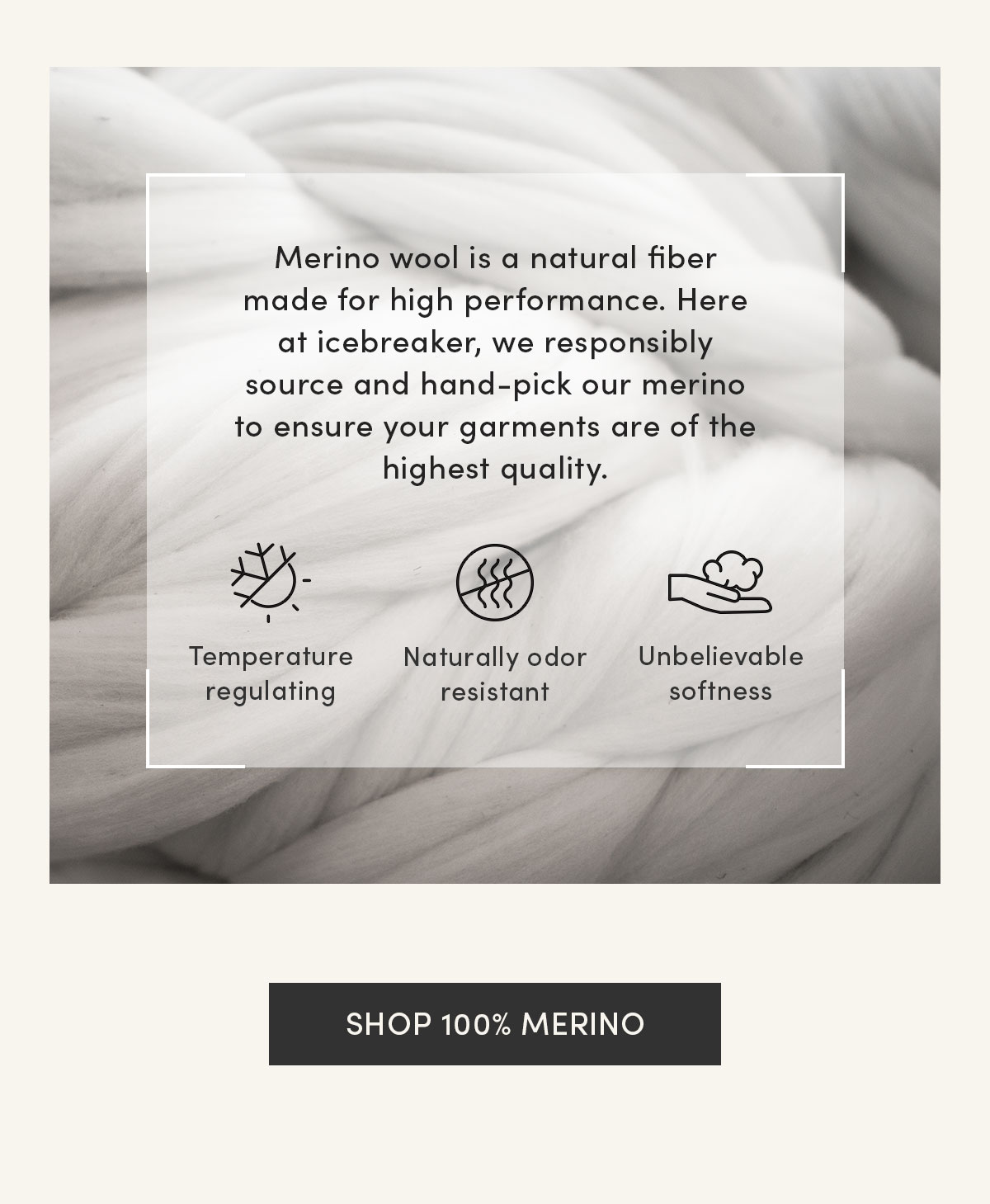 Merino wool is a natural fiber made for high performance. Here at icebreaker, we responsibly source and hand-pick our merino to ensure your garments are of the highest quality. Temperature regulating, naturally odor resistant, unbelievable softness. Shop 100% merino.