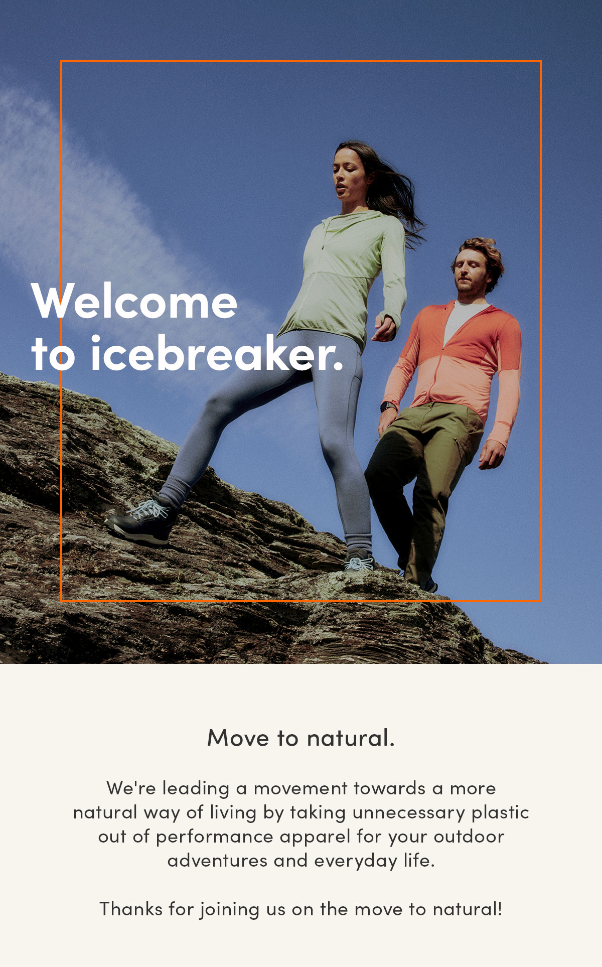 Welcome to icebreaker. Move to natural. We're leading a movement towards a more natural way of living by taking unnecessary plastic out of performance apparel for your outdoor adventures and everyday life. Thanks for joining us on the move to natural!