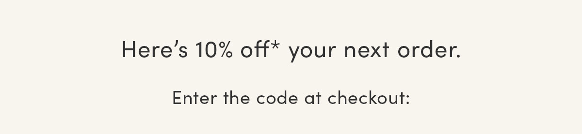 Here's 10% off* your next order. Enter the code at checkout.