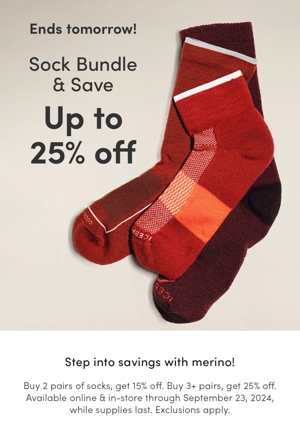 Sock Bundle & Save ends tomorrow! Up to 25% off. Step into savings with merino! Buy 2 pairs of socks, get 15% off. Buy 3+ pairs, get 25% off. Available online & in-store through September 23, 2024, while supplies last. Exclusions apply.