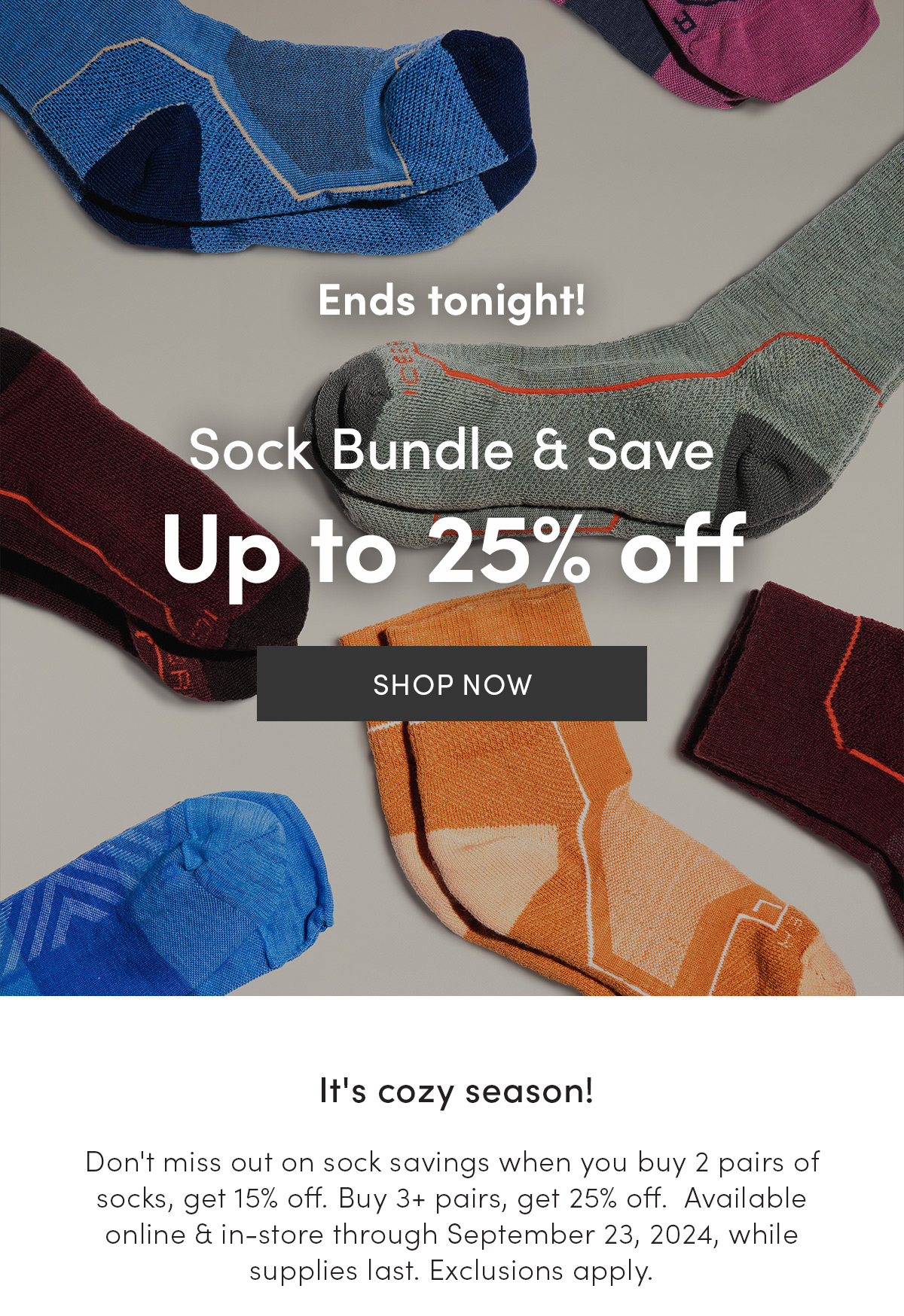 Sock Bundle & Save ends tonight. Up to 25% off. It's cozy season! Don't miss out on sock savings when you buy 2 pairs of socks, get 15% off. Buy 3+ pairs, get 25% off. Available online & in-store through September 23, 2024, while supplies last. Exclusions apply.