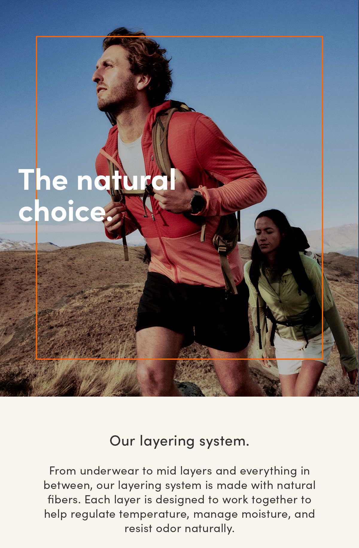 The natural choice. Our layering system. From underwear to mid layers and everything in between, our layering system is made with natural fibers. Each layer is designed to work together to help regulate temperature, manage moisture, and resist odor naturally.