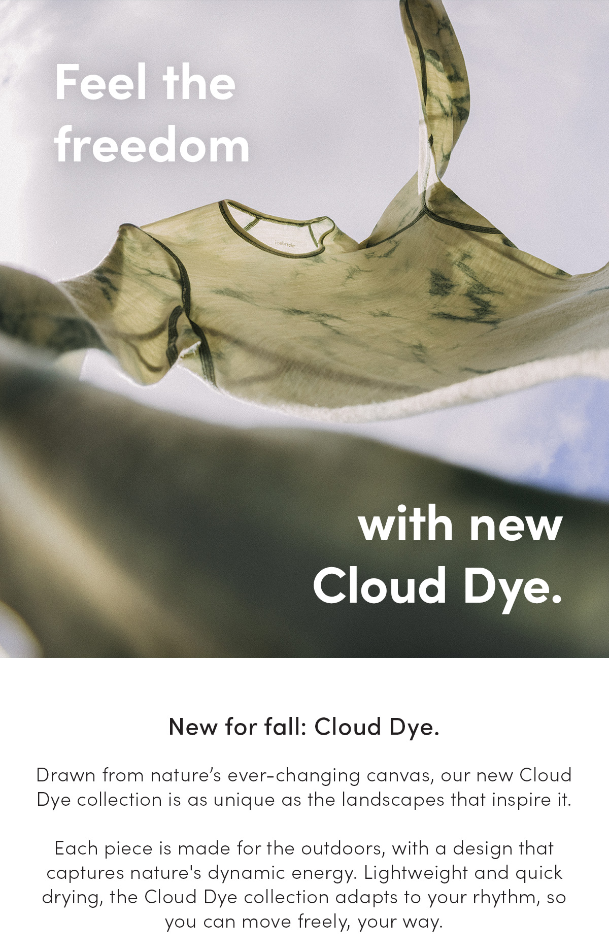 Feel the freedom with new Cloud Dye. New for fall: Cloud Dye. Drawn from nature’s ever-changing canvas, our new Cloud Dye collection is as unique as the landscapes that inspire it. Each piece is made for the outdoors, with a design that captures nature's dynamic energy. Lightweight and quick drying, the Cloud Dye collection adapts to your rhythm, so you can move freely, your way.