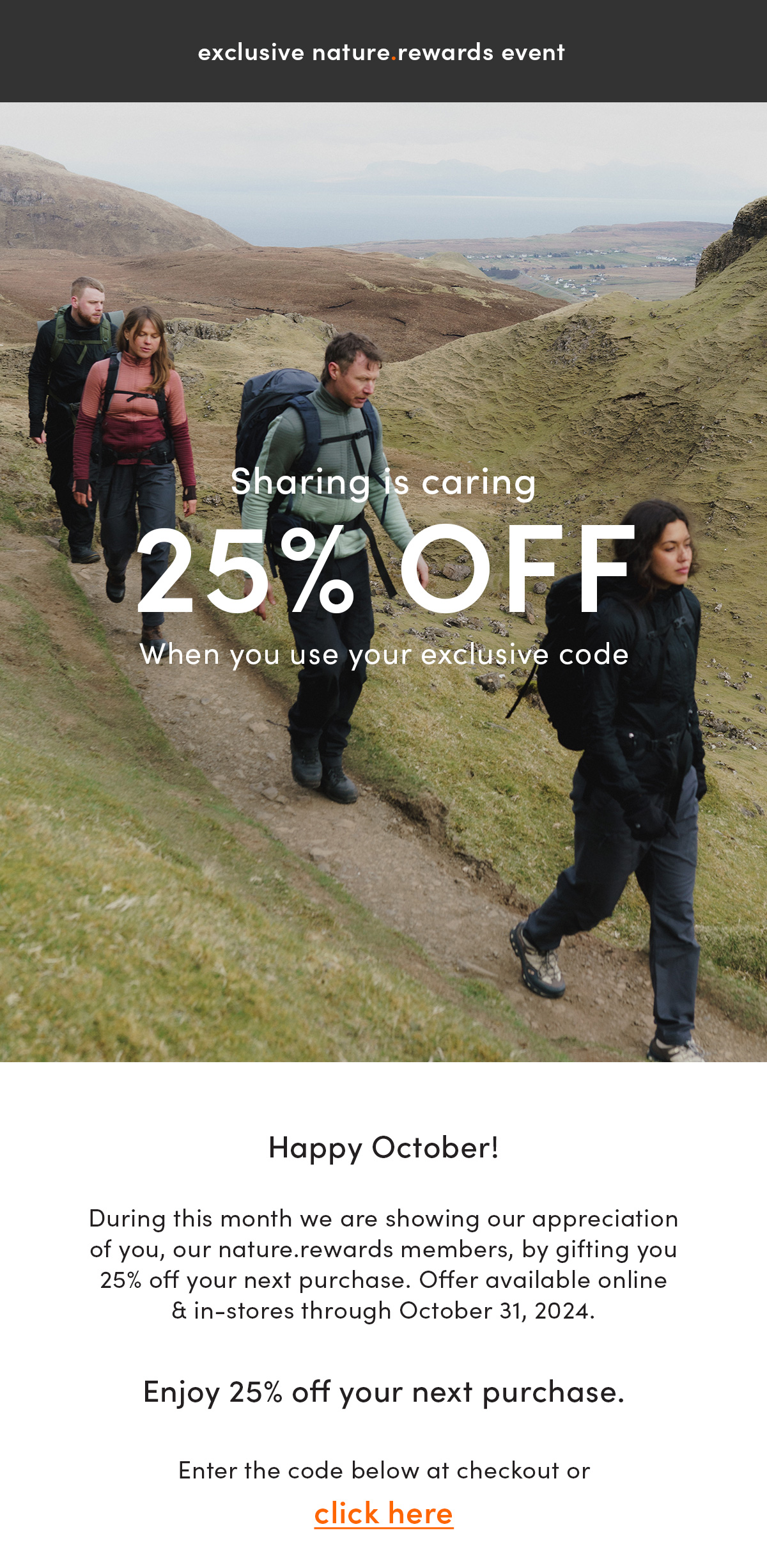 exclusive nature.rewards event. Sharing is caring. 25% off. When you use your exclusive code. Happy October! During this month we are showing our appreciation of you, our nature.rewards members, by gifting you 25% off your next purchase. Offer available online & in-stores through October 31, 2024. Enjoy 25% off your next purchase. Enter the code below at checkout or click here.