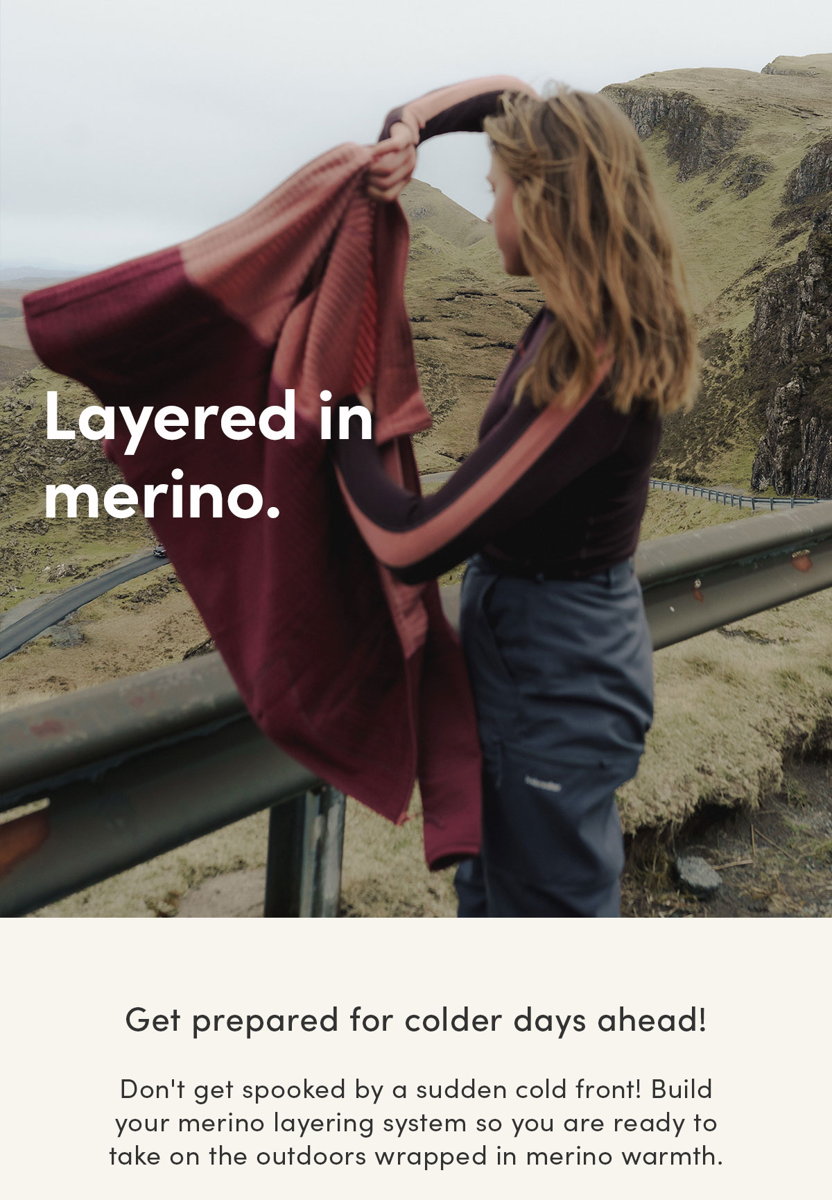 Layered in merino. Get prepared for colder days ahead! Don't get spooked by a sudden cold front! Build your merino layering system so you are ready to take on the outdoors wrapped in merino warmth.