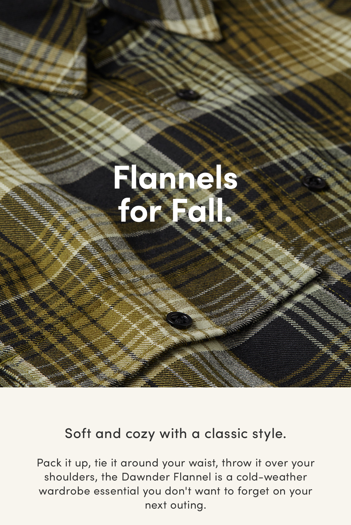 Flannels for Fall. Soft and cozy with a classic style. Pack it up, tie it around your waist, throw it over your shoulders, the Dawnder Flannel is a cold-weather wardrobe essential you don't want to forget on your next outing.