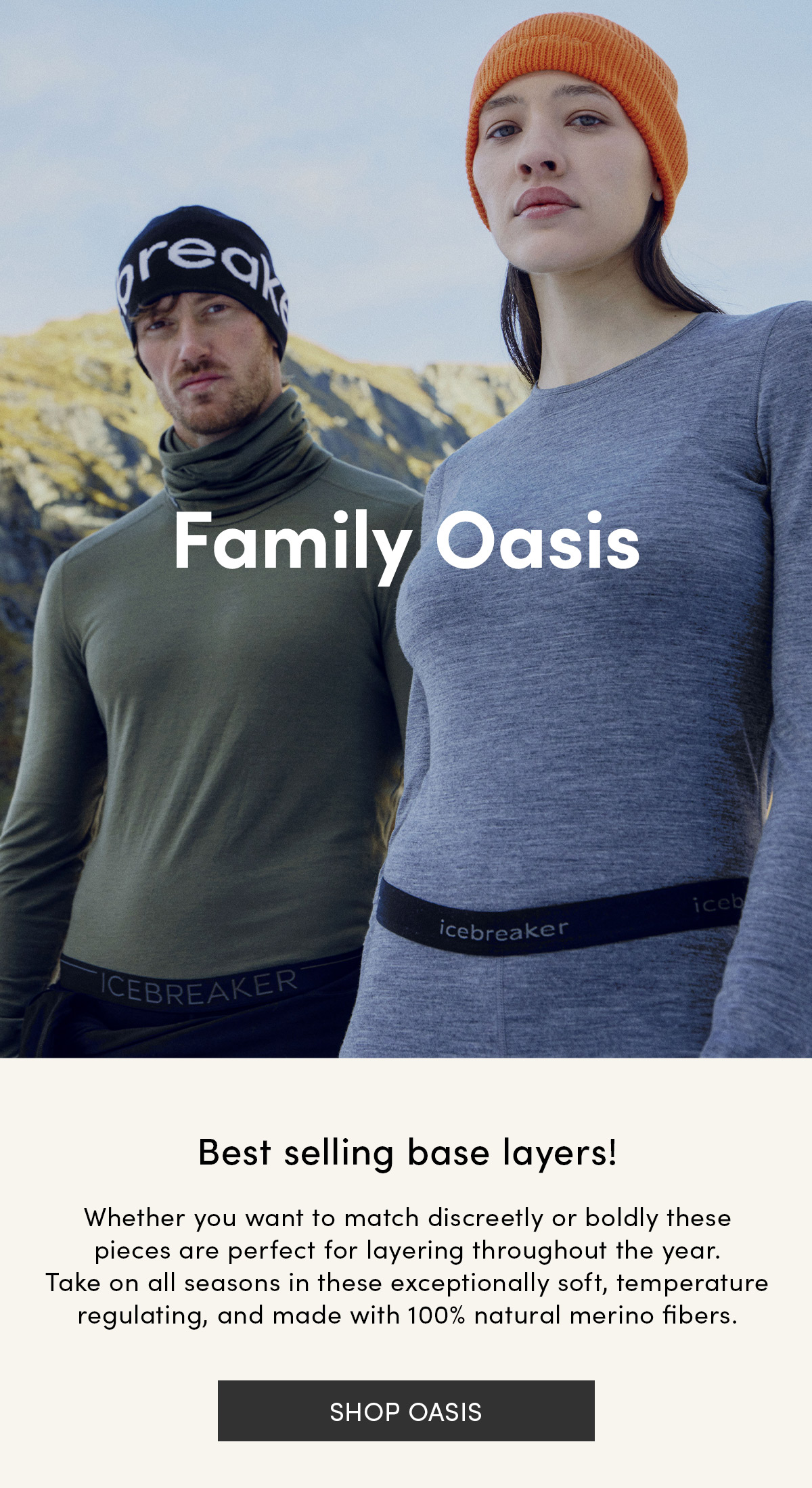 Family Oasis. Best selling base layers! Whether you want to match discreetly or boldly these pieces are perfect for layering throughout the year. Take on all seasons in these exceptionally soft, temperature regulating, and made with 100% natural merino fibers. Shop Oasis.