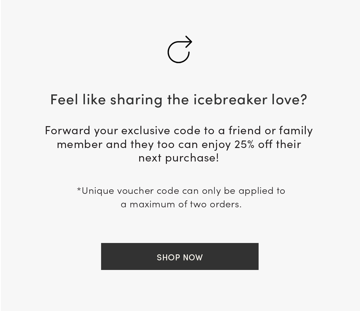 Feel like sharing the icebreaker love? Forward your exclusive code to a friend or family member and they too can enjoy 25% off their next purchase! Unique voucher code can only be applied to a maximum of two orders. Shop now.