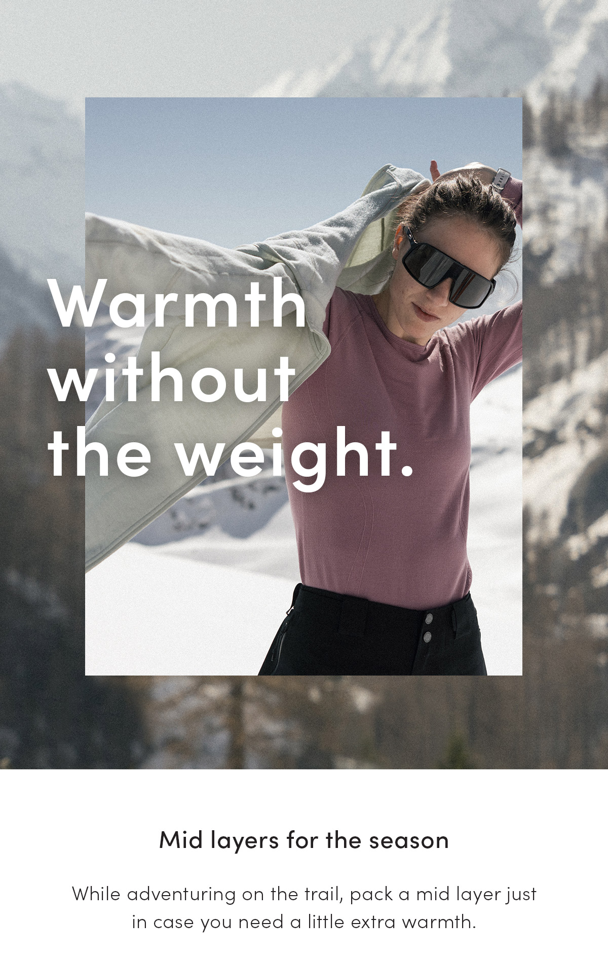 Warmth without the weight. Mid layers for the season. While adventuring on the trail, pack a mid layer just in case you need a little extra warmth.