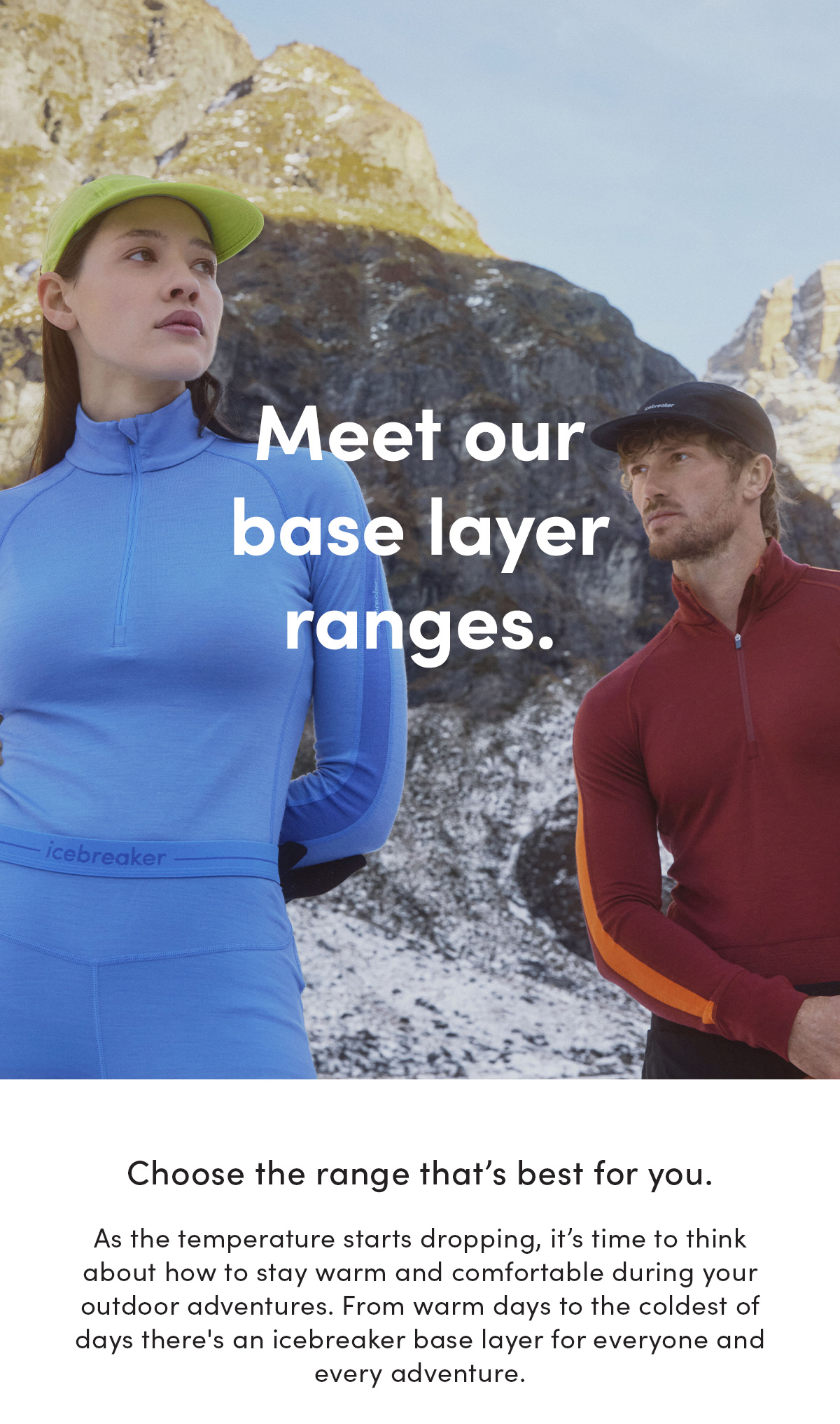 Meet our base layer ranges. Choose the range that's best for you. As the temperature starts dropping, it’s time to think about how to stay warm and comfortable during your outdoor adventures. From warm days to the coldest of days there's an icebreaker base layer for everyone and every adventure.