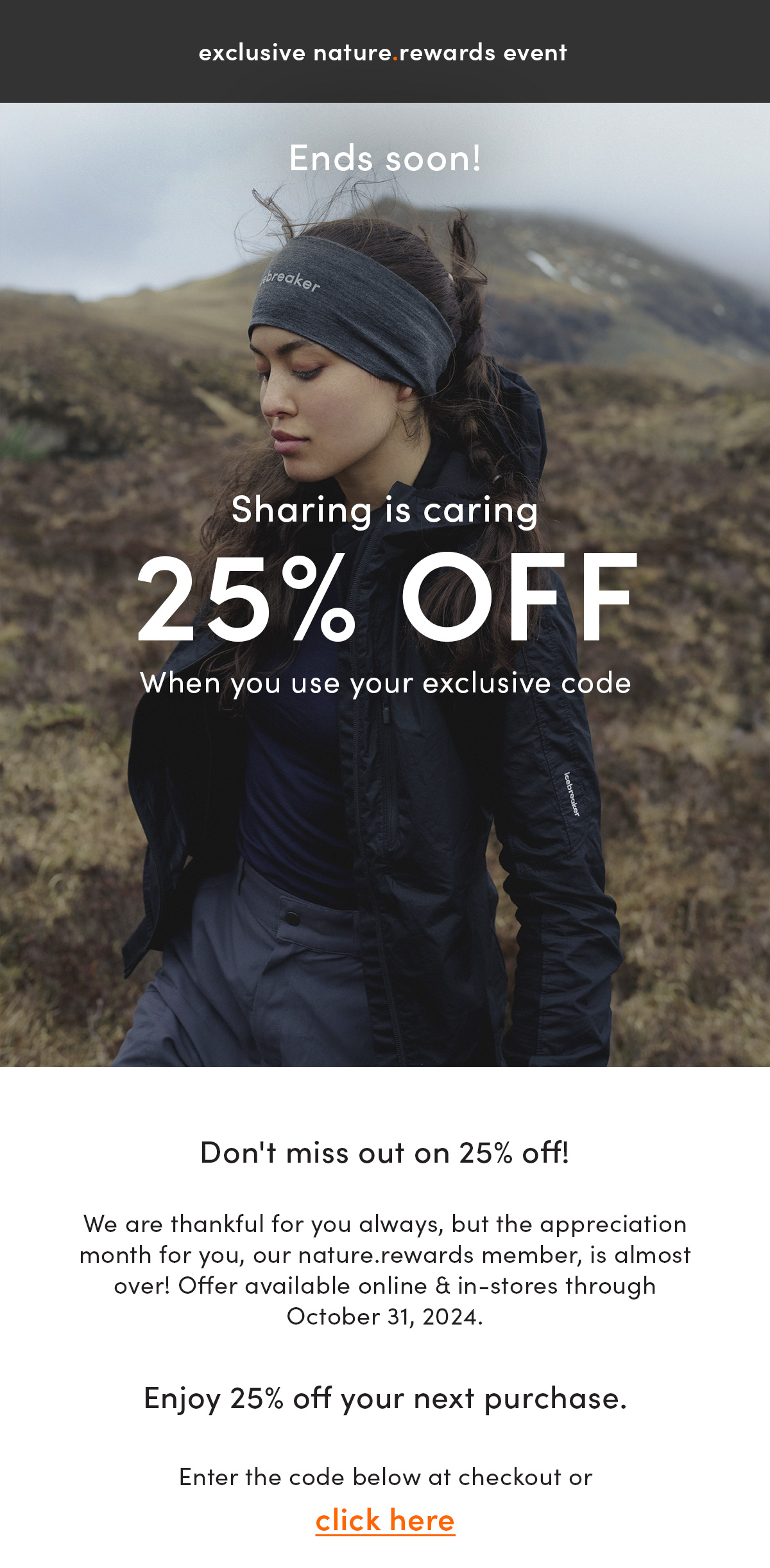 exclusive nature.rewards event. Sharing is caring ends soon. 25% off. When you use your exclusive code. Don't miss out on 25% off! We are thankful for you always, but the appreciation month for you, our nature.rewards member, is almost over! Offer available online & in-stores through October 31, 2024. Enjoy 25% off your next purchase. Enter the code below at checkout or click here.