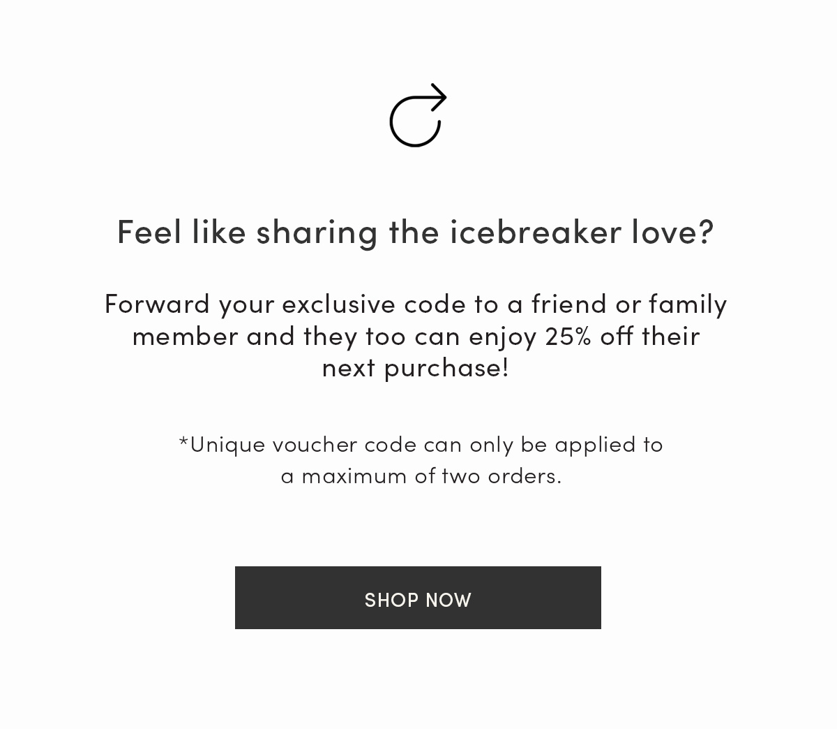 Feel like sharing the icebreaker love? Forward your exclusive code to a friend or family member and they too can enjoy 25% off their next purchase! Unique voucher code can only be applied to a maximum of two orders. Shop now.