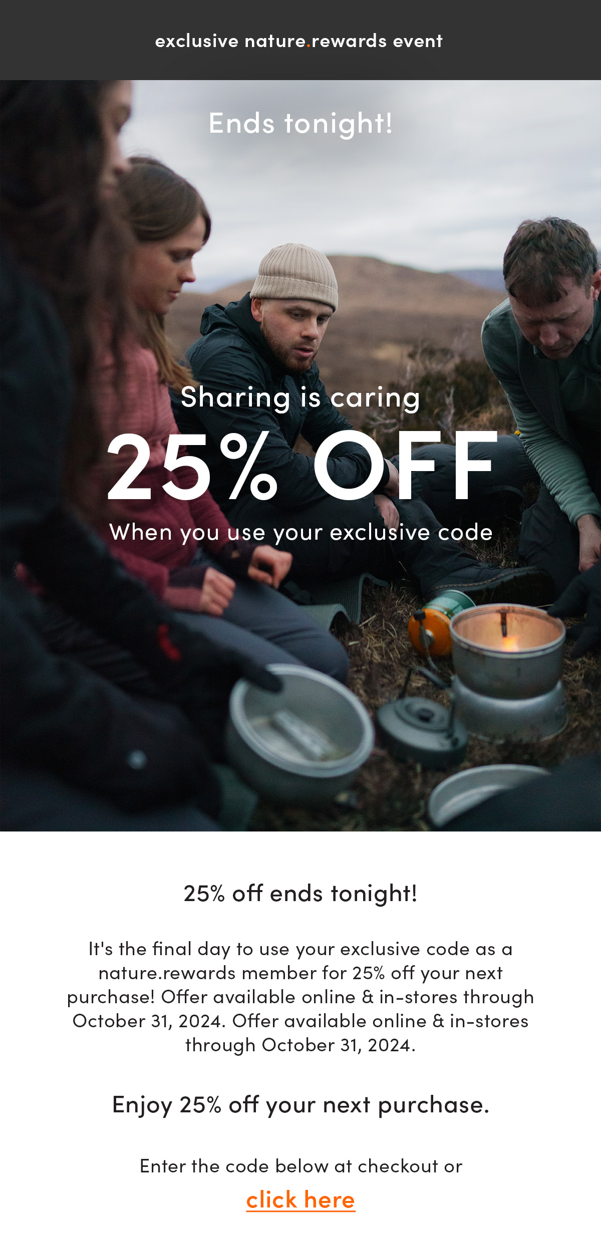 exclusive nature.rewards event. Sharing is caring ends tonight. 25% off. When you use your exclusive code. 25% off ends tonight! It's the final day to use your exclusive code as a nature.rewards member for 25% off your next purchase! Offer available online & in-stores through October 31, 2024. Enjoy 25% off your next purchase. Enter the code below at checkout or click here.